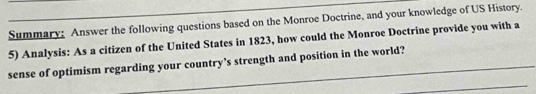 Summary: Answer the following questions based on the Monroe Doctrine, and your knowledge of US History. 
5) Analysis: As a citizen of the United States in 1823, how could the Monroe Doctrine provide you with a 
sense of optimism regarding your country’s strength and position in the world?