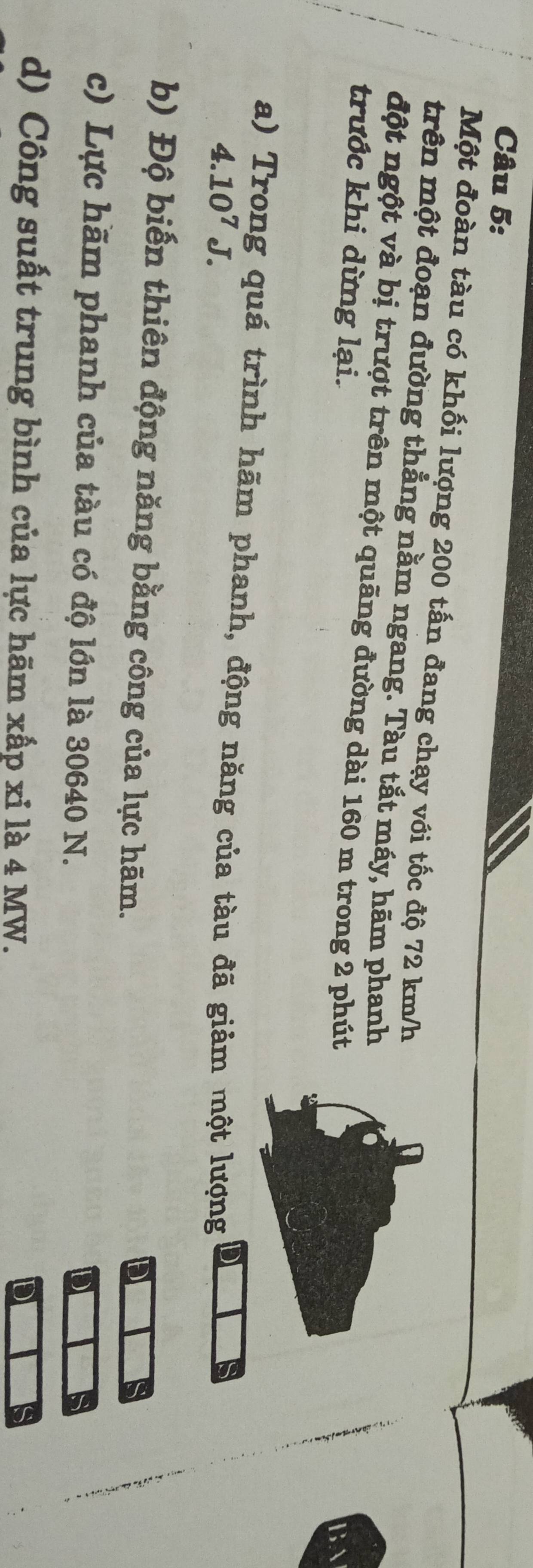 Một đoàn tàu có khối lượng 200 tấn đang chạy với tốc độ 72 km/h
trên một đoạn đường thẳng nằm ngang. Tàu tắt máy, hãm phanh 
đột ngột và bị trượt trên một quãng đường dài 160 m trong 2 phút 
trước khi dừng lại. 
a) Trong quá trình hãm phanh, động năng của tàu đã giảm một lượng
4.10^7J. 
b) Độ biến thiên động năng bằng công của lực hãm. 
c) Lực hãm phanh của tàu có độ lớn là 30640 N. 
d) Công suất trung bình của lực hãm xấp xỉ là 4 MW.