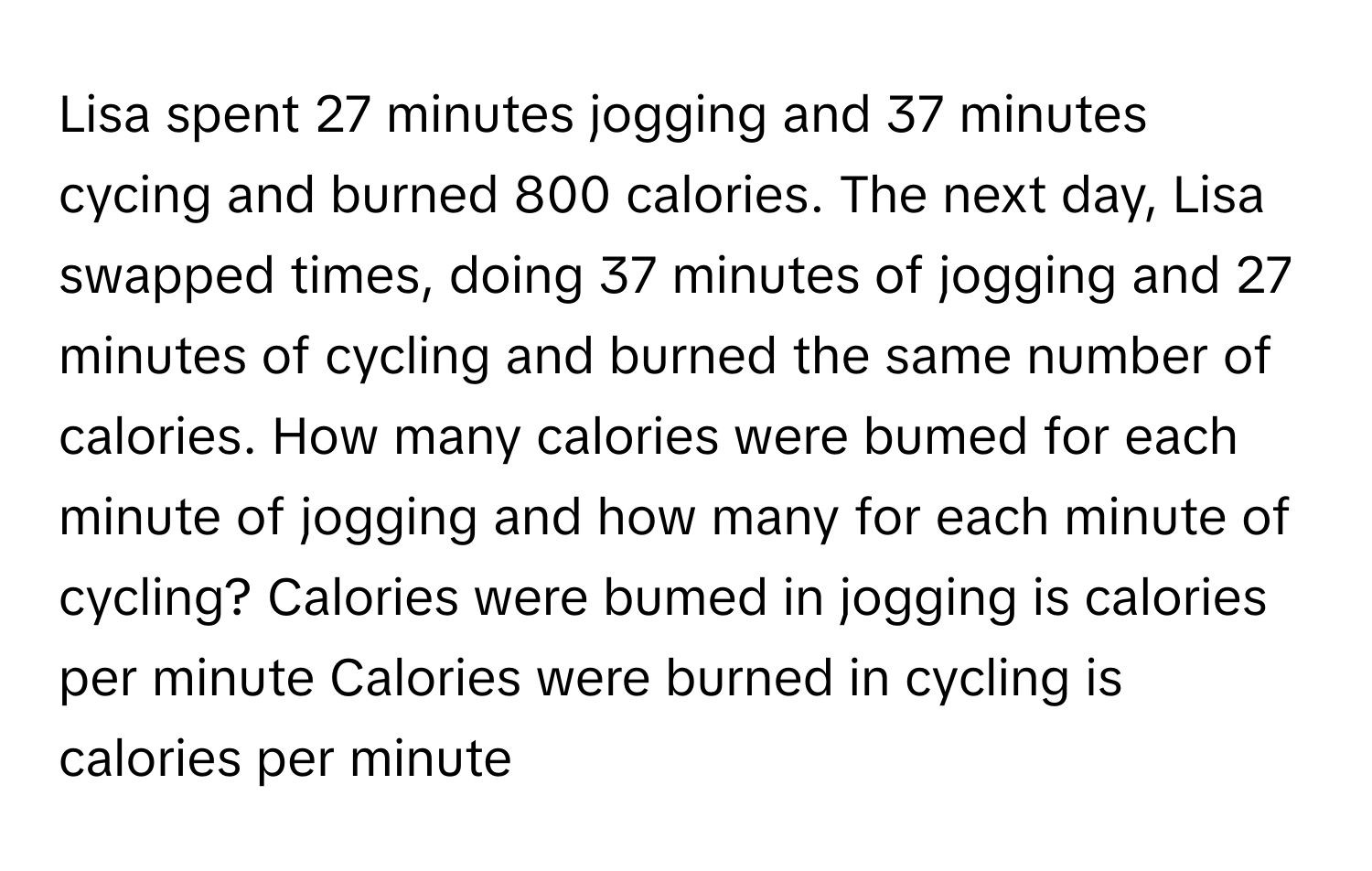 Lisa spent 27 minutes jogging and 37 minutes cycing and burned 800 calories. The next day, Lisa swapped times, doing 37 minutes of jogging and 27 minutes of cycling and burned the same number of calories. How many calories were bumed for each minute of jogging and how many for each minute of cycling? Calories were bumed in jogging is calories per minute Calories were burned in cycling is calories per minute