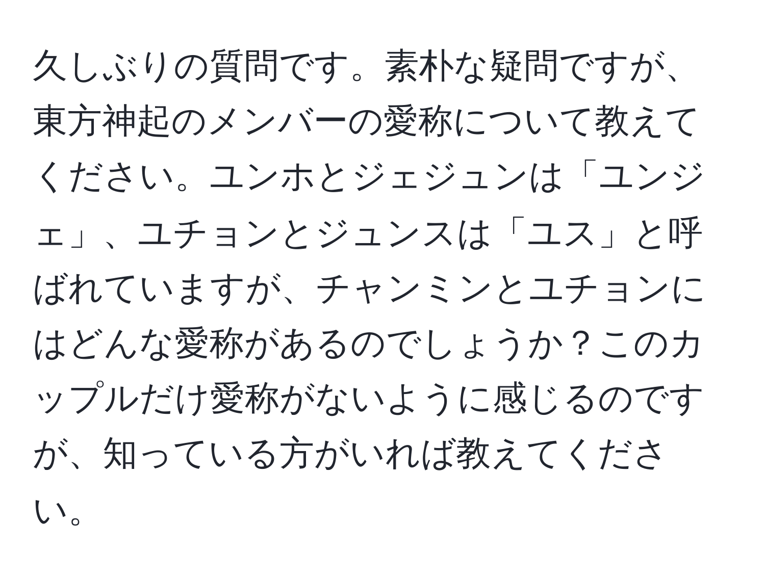 久しぶりの質問です。素朴な疑問ですが、東方神起のメンバーの愛称について教えてください。ユンホとジェジュンは「ユンジェ」、ユチョンとジュンスは「ユス」と呼ばれていますが、チャンミンとユチョンにはどんな愛称があるのでしょうか？このカップルだけ愛称がないように感じるのですが、知っている方がいれば教えてください。