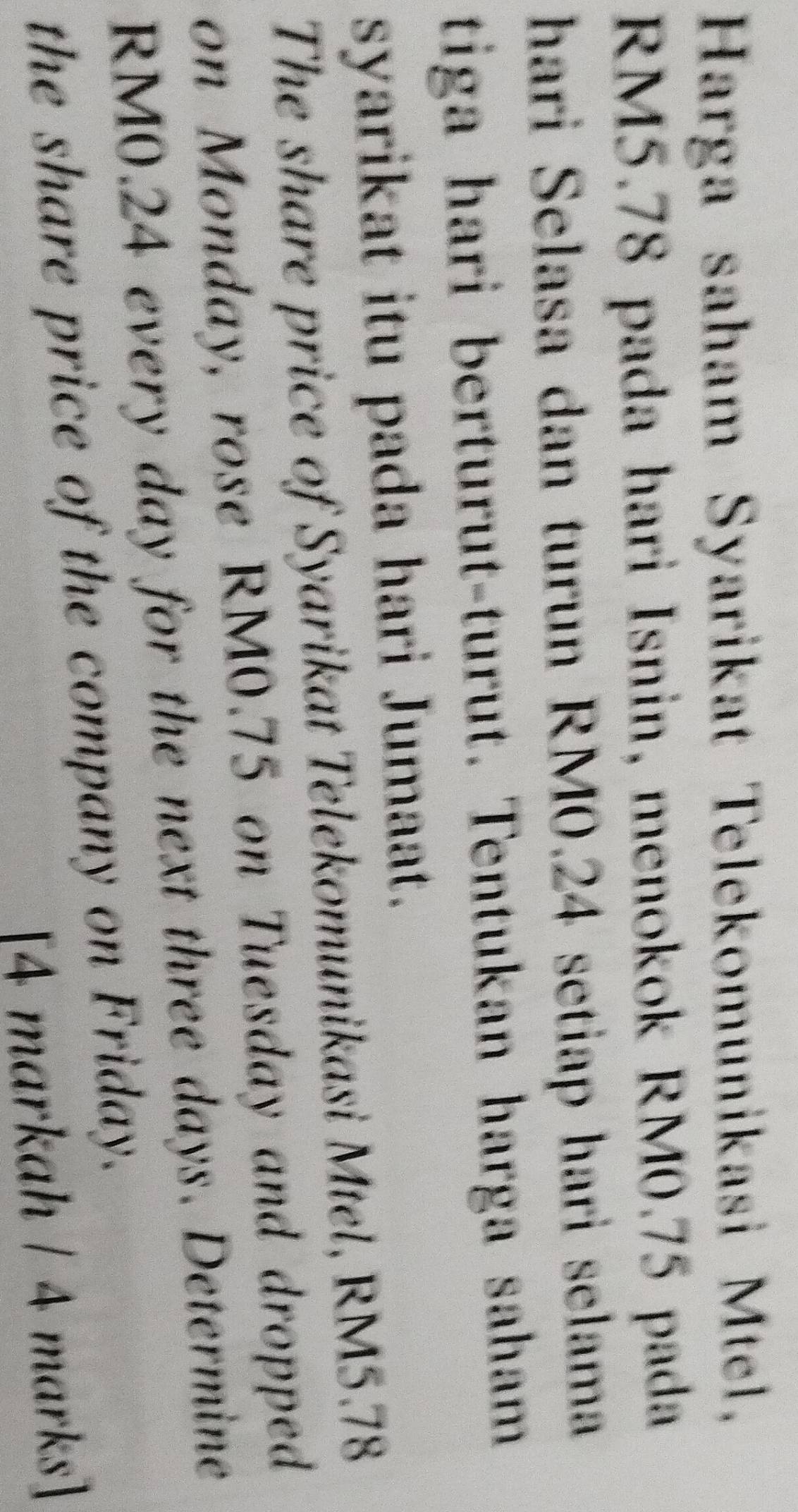 Harga saham Syarikat Telekomunikasi Mtel,
RM5.78 pada hari Isnin, menokok RM0.75 pada 
hari Selasa dan turun RM0.24 setiap hari selama 
tiga hari berturut-turut. Tentukan harga saham 
syarikat itu pada hari Jumaat. 
The share price of Syarikat Telekomunikasi Mtel, RM5.78
on Monday, rose RM0.75 on Tuesday and dropped
RM0.24 every day for the next three days. Determine 
the share price of the company on Friday. 
[4 markah / 4 marks]