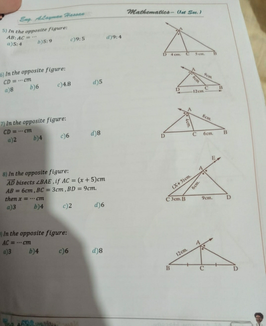 Eng. ALayman Hassan
Mathematics- (1st Sec. )
5) In the opposite figure:
a^(AB: AC= +r
a) 5:4 b) 5:9 c) 9:5 d) 9:4
D 4cm. c 5 cm. B
6) In the opposite figure:
A
gcm
CD=·s cm c) 4.8 d) 5
c
a) 8 b) 6 B
D 12cm.
7) In the opposite figure: A
' 8cm.
CD=·s cm
D C
a) 2 b) 4 c) 6 d)8 6cm. B
E
8) In the opposite figure:
A
a
vector AD) bisects ∠ BAE ,if AC=(x+5)cm
AB=6cm, BC=3cm, BD=9cm.
(X+5)cm. 6cm. 
then x=·s cm C 3cm.B 9cm. D
a) 3 b) 4 c) 2 d) 6
In the opposite figure:
AC=·s cm
a) 3 b) 4 c) 6 d) 8