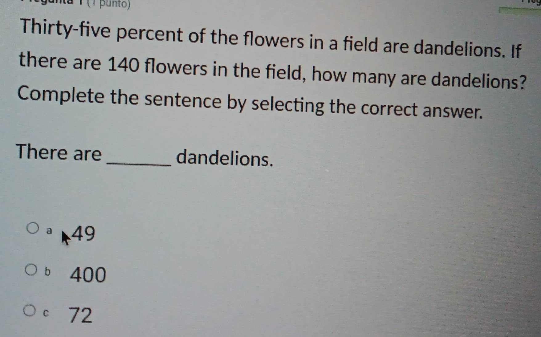 a1 (1 punto)
Thirty-five percent of the flowers in a field are dandelions. If
there are 140 flowers in the field, how many are dandelions?
Complete the sentence by selecting the correct answer.
There are _dandelions.
ª 49
b 400
。 72