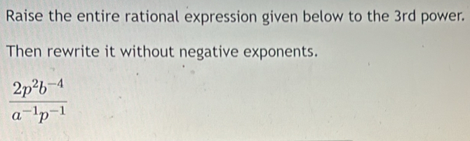 Raise the entire rational expression given below to the 3rd power. 
Then rewrite it without negative exponents.
 (2p^2b^(-4))/a^(-1)p^(-1) 