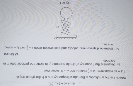 x=Asin (omega t+varnothing )...(1)
Where A is the amplitude, ω the natural frequency and ø is the phase angle. 
If A=60millimetres, varnothing = π /4  radias c and omega =80 radians/sec. 
a) Determine the frequency of simple harmonic ƒ in Hertz and periodic time 7 in
seconds
(2 Marks) 
b) Determine displacement, velocity and acceleration when t= T/3  and k_1 is spring 
constant.
k 1 
Figure 1