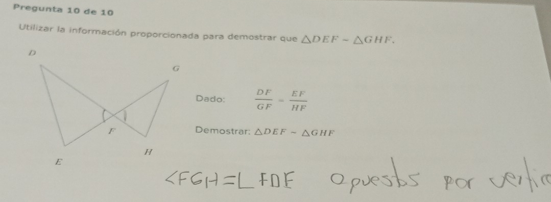 Pregunta 10 de 10 
Utilizar la información proporcionada para demostrar que △ DEFsim △ GHF. 
Dado:  DF/GF = EF/HF 
Demostrar: △ DEFsim △ GHF