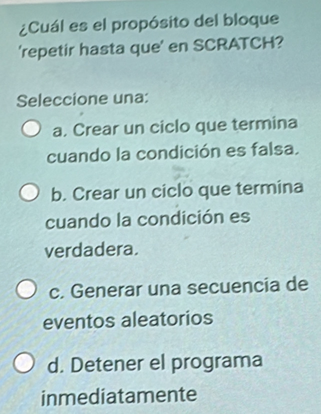 ¿Cuál es el propósito del bloque
'repetir hasta que' en SCRATCH?
Seleccione una:
a. Crear un ciclo que termina
cuando la condición es falsa.
b. Crear un ciclo que termina
cuando la condición es
verdadera.
c. Generar una secuencia de
eventos aleatorios
d. Detener el programa
inmediatamente