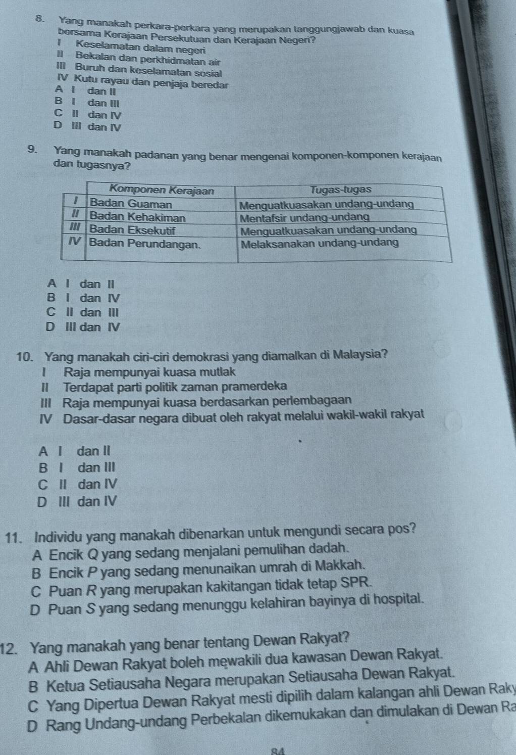 Yang manakah perkara-perkara yang merupakan tanggungjawab dan kuasa
bersama Kerajaan Persekutuan dan Kerajaan Negeri?
I Keselamatan dalam negeri
II Bekalan dan perkhidmatan air
III Buruh dan keselamatan sosial
IV Kutu rayau dan penjaja beredar
A l dan II
B I dan III
C II dan IV
D III dan IV
9. Yang manakah padanan yang benar mengenai komponen-komponen kerajaan
dan tugasnya?
A I dan II
B I dan IV
C II dan III
D III dan IV
10. Yang manakah ciri-ciri demokrasi yang diamalkan di Malaysia?
I Raja mempunyai kuasa mutlak
II Terdapat parti politik zaman pramerdeka
III Raja mempunyai kuasa berdasarkan perlembagaan
IV Dasar-dasar negara dibuat oleh rakyat melalui wakil-wakil rakyat
A I dan II
B I dan III
C II dan IV
D III dan IV
11. Individu yang manakah dibenarkan untuk mengundi secara pos?
A Encik Q yang sedang menjalani pemulihan dadah.
B Encik P yang sedang menunaikan umrah di Makkah.
C Puan R yang merupakan kakitangan tidak tetap SPR.
D Puan S yang sedang menunggu kelahiran bayinya di hospital.
12. Yang manakah yang benar tentang Dewan Rakyat?
A Ahli Dewan Rakyat boleh mewakili dua kawasan Dewan Rakyat.
B Ketua Setiausaha Negara merupakan Setiausaha Dewan Rakyat.
C Yang Dipertua Dewan Rakyat mesti dipilih dalam kalangan ahli Dewan Raky
D Rang Undang-undang Perbekalan dikemukakan dan dimulakan di Dewan Ra
94