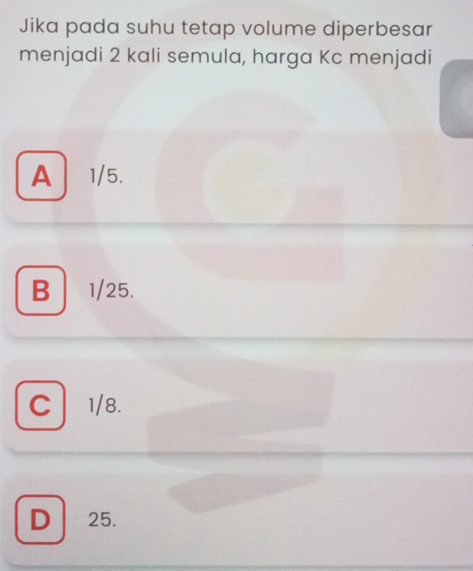 Jika pada suhu tetap volume diperbesar
menjadi 2 kali semula, harga Kc menjadi
A 1/5.
B 1/25.
C 1/8.
D 25.