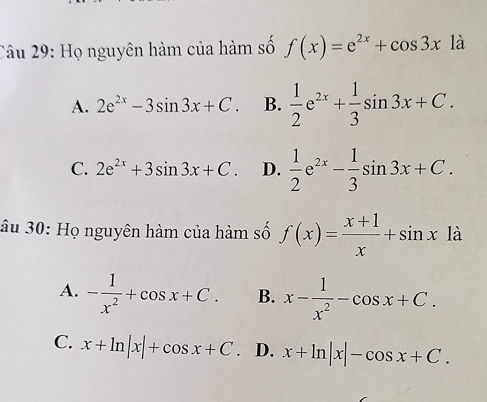 Họ nguyên hàm của hàm số f(x)=e^(2x)+cos 3x1a
A. 2e^(2x)-3sin 3x+C. B.  1/2 e^(2x)+ 1/3 sin 3x+C.
C. 2e^(2x)+3sin 3x+C. D.  1/2 e^(2x)- 1/3 sin 3x+C. 
âu 30: Họ nguyên hàm của hàm số f(x)= (x+1)/x +sin x1a
A. - 1/x^2 +cos x+C.
B. x- 1/x^2 -cos x+C.
C. x+ln |x|+cos x+C D. x+ln |x|-cos x+C.