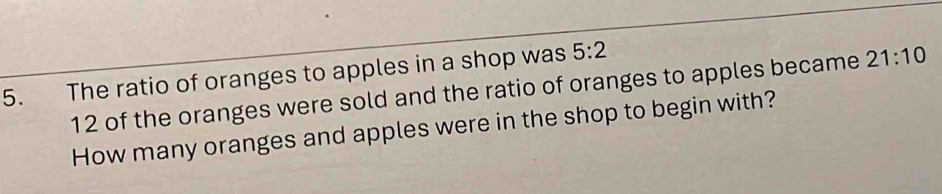 The ratio of oranges to apples in a shop was 5:2
12 of the oranges were sold and the ratio of oranges to apples became 21:10
How many oranges and apples were in the shop to begin with?