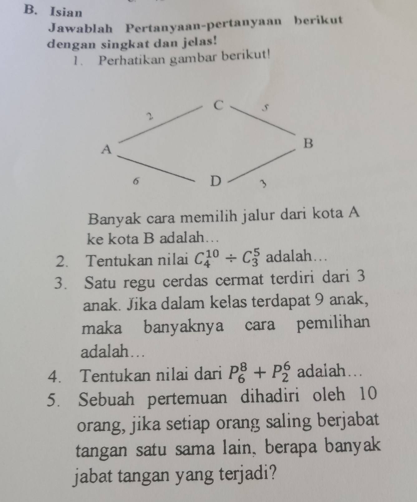 Isian 
Jawablah Pertanyaan-pertanyaan berikut 
dengan singkat dan jelas! 
1. Perhatikan gambar berikut! 
Banyak cara memilih jalur dari kota A 
ke kota B adalah…. 
2. Tentukan nilai C_4^(10)/ C_3^5 adalah... 
3. Satu regu cerdas cermat terdiri dari 3
anak. Jika dalam kelas terdapat 9 anak, 
maka banyaknya cara pemilihan 
adalah….. 
4. Tentukan nilai dari P_6^8+P_2^6 adalah... 
5. Sebuah pertemuan dihadiri oleh 10
orang, jika setiap orang saling berjabat 
tangan satu sama lain, berapa banyak 
jabat tangan yang terjadi?