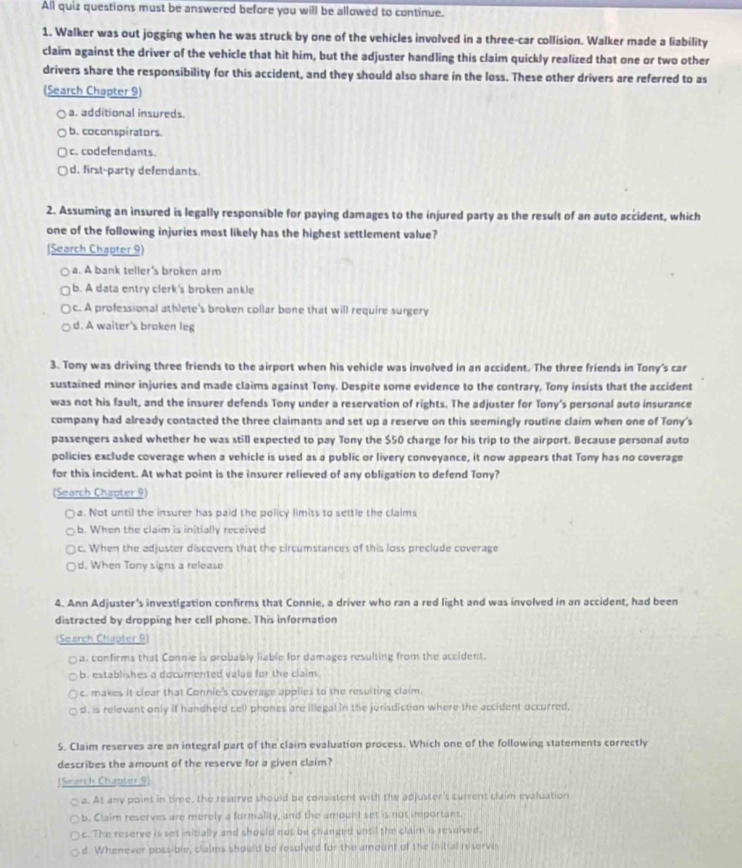 All quiz questions must be answered before you will be allowed to continue.
1. Walker was out jogging when he was struck by one of the vehicles involved in a three-car collision. Walker made a liability
claim against the driver of the vehicle that hit him, but the adjuster handling this claim quickly realized that one or two other
drivers share the responsibility for this accident, and they should also share in the loss. These other drivers are referred to as
(Search Chapter 9)
a. additional insureds.
b. coconspirators.
c. codefendants.
d. first-party defendants.
2. Assuming an insured is legally responsible for paying damages to the injured party as the result of an auto accident, which
one of the following injuries most likely has the highest settlement value?
(Search Chapter 9). A bank teller's broken arm
b. A data entry clerk's broken ankle
c. A professional athlete's broken collar bone that will require surgery
d. A waiter's broken leg
3. Tony was driving three friends to the airport when his vehicle was involved in an accident. The three friends in Tony's car
sustained minor injuries and made claims against Tony. Despite some evidence to the contrary, Tony insists that the accident
was not his fault, and the insurer defends Tony under a reservation of rights. The adjuster for Tony's personal auto insurance
company had already contacted the three claimants and set up a reserve on this seemingly routine claim when one of Tony's
passengers asked whether he was still expected to pay Tony the $50 charge for his trip to the airport. Because personal auto
policies exclude coverage when a vehicle is used as a public or livery conveyance, it now appears that Tony has no coverage
for this incident. At what point is the insurer relieved of any obligation to defend Tony?
(Search Chapter 9)
a. Not until the insurer has paid the policy limits to settle the clalms
b. When the claim is initially received
c. When the adjuster discovers that the circumstances of this loss preclude coverage
d. When Tony signs a release
4. Ann Adjuster's investigation confirms that Connie, a driver who ran a red light and was involved in an accident, had been
distracted by dropping her cell phone. This information
(Search Chipter 9)
s. confirms that Come is probably liable for damages resulting from the accident.
b. establishes a documented value for the claim
c. makes it clear that Connie's coverage applies to the resulting claim.
d. is relevant only if handheld cell phones are illegal in the jurisdiction where the accident occurred.
S. Claim reserves are an integral part of the claim evaluation process. Which one of the following statements correctly
describes the amount of the reserve for a given claim?
|Smorch Chapter 9
a. At any point in time, the reserve should be consistent with the adjuster's current claim evaluation
b. Claim reserves are merely a formality, and the amount set is not important.
c. The reserve is set initially and should not be changed until the claim is resolved.
d. Whenever possible, claims should be resolved for the amount of the initial reserve