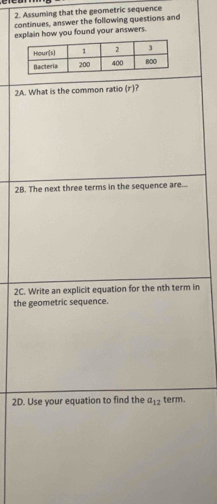 Assuming that the geometric sequence 
continues, answer the following questions and 
explain how you found your answers. 
2A. What is the common ratio (r)? 
2B. The next three terms in the sequence are... 
2C. Write an explicit equation for the nth term in 
the geometric sequence. 
2D. Use your equation to find the a_12 term.