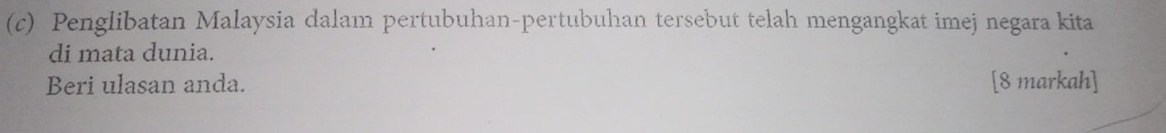 Penglibatan Malaysia dalam pertubuhan-pertubuhan tersebut telah mengangkat imej negara kita 
di mata dunia. 
Beri ulasan anda. [8 markah]