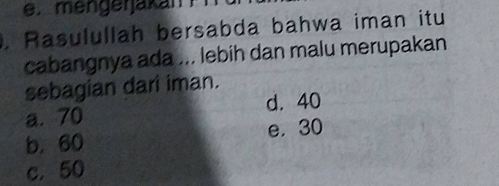 e. mengeŋakanFi
. Rasulullah bersabda bahwa iman itu
cabangnya ada ... lebih dan malu merupakan
sebagian dari iman.
d. 40
a. 70
e. 30
b. 60
c. 50