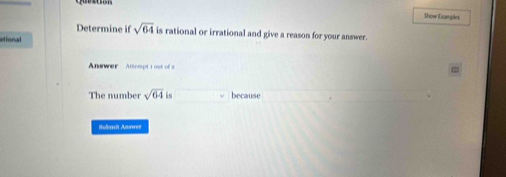 Question 
Show Examples 
Determine if sqrt(64) is rational or irrational and give a reason for your answer. 
ational 
Answer Attempt 1 out of 2 
The number sqrt(64) is because 
Submit Answer