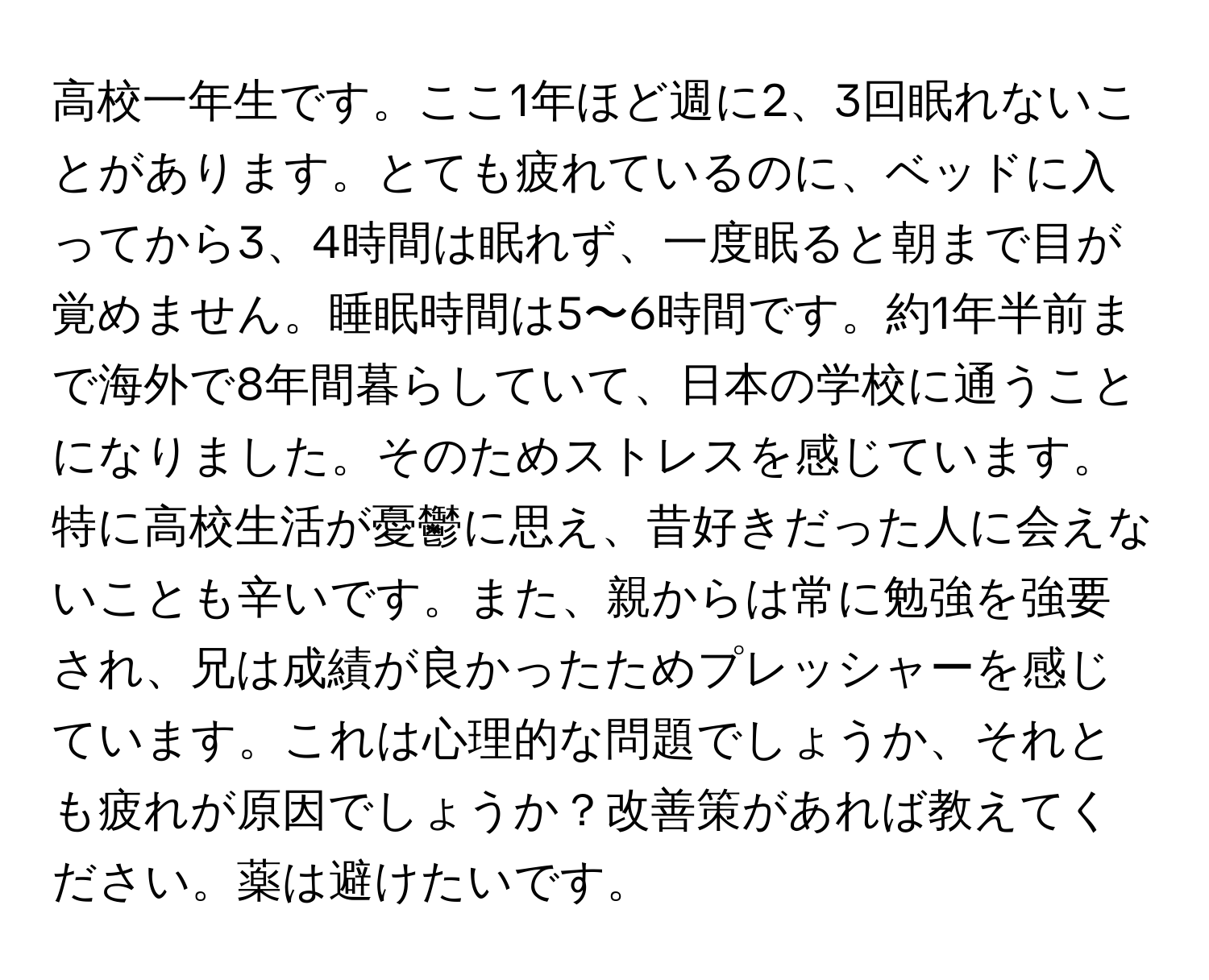 高校一年生です。ここ1年ほど週に2、3回眠れないことがあります。とても疲れているのに、ベッドに入ってから3、4時間は眠れず、一度眠ると朝まで目が覚めません。睡眠時間は5〜6時間です。約1年半前まで海外で8年間暮らしていて、日本の学校に通うことになりました。そのためストレスを感じています。特に高校生活が憂鬱に思え、昔好きだった人に会えないことも辛いです。また、親からは常に勉強を強要され、兄は成績が良かったためプレッシャーを感じています。これは心理的な問題でしょうか、それとも疲れが原因でしょうか？改善策があれば教えてください。薬は避けたいです。