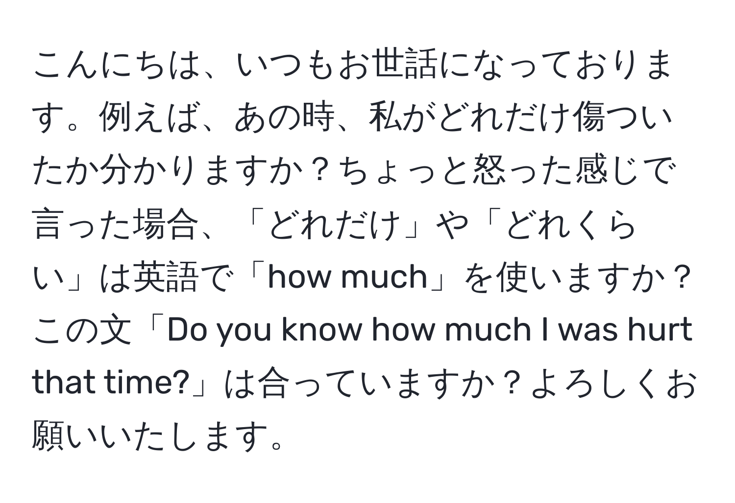 こんにちは、いつもお世話になっております。例えば、あの時、私がどれだけ傷ついたか分かりますか？ちょっと怒った感じで言った場合、「どれだけ」や「どれくらい」は英語で「how much」を使いますか？この文「Do you know how much I was hurt that time?」は合っていますか？よろしくお願いいたします。