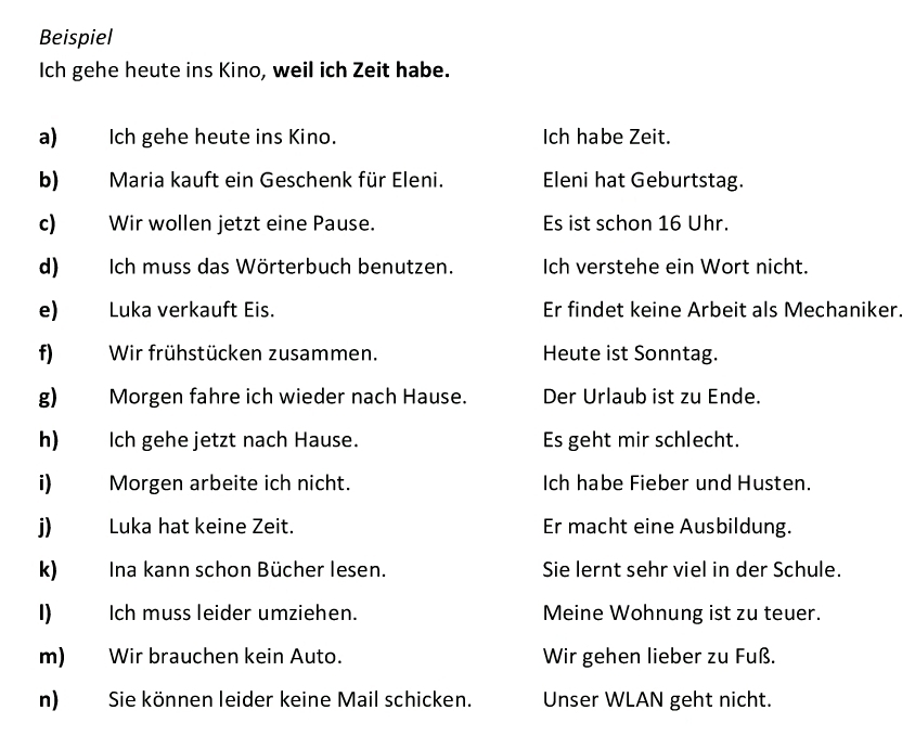 Beispiel 
Ich gehe heute ins Kino, weil ich Zeit habe. 
a) Ich gehe heute ins Kino. Ich habe Zeit. 
b) Maria kauft ein Geschenk für Eleni. Eleni hat Geburtstag. 
c) Wir wollen jetzt eine Pause. Es ist schon 16 Uhr. 
d) Ich muss das Wörterbuch benutzen. Ich verstehe ein Wort nicht. 
e) Luka verkauft Eis. Er findet keine Arbeit als Mechaniker. 
f) Wir frühstücken zusammen. Heute ist Sonntag. 
g) Morgen fahre ich wieder nach Hause. Der Urlaub ist zu Ende. 
h) Ich gehe jetzt nach Hause. Es geht mir schlecht. 
i) Morgen arbeite ich nicht. Ich habe Fieber und Husten. 
j) Luka hat keine Zeit. Er macht eine Ausbildung. 
k) Ina kann schon Bücher lesen. Sie lernt sehr viel in der Schule. 
1) Ich muss leider umziehen. Meine Wohnung ist zu teuer. 
m) Wir brauchen kein Auto. Wir gehen lieber zu Fuß. 
n) Sie können leider keine Mail schicken. Unser WLAN geht nicht.