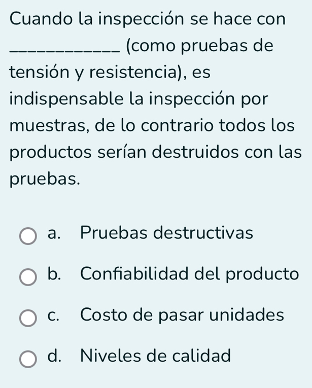 Cuando la inspección se hace con
_(como pruebas de
tensión y resistencia), es
indispensable la inspección por
muestras, de lo contrario todos los
productos serían destruidos con las
pruebas.
a. Pruebas destructivas
b. Confiabilidad del producto
c. Costo de pasar unidades
d. Niveles de calidad