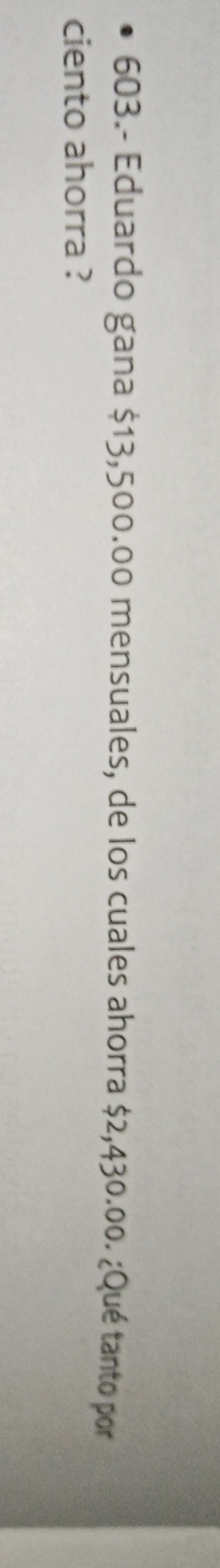 603.- Eduardo gana $13,500.00 mensuales, de los cuales ahorra $2,430.00. ¿Qué tanto por 
ciento ahorra ?