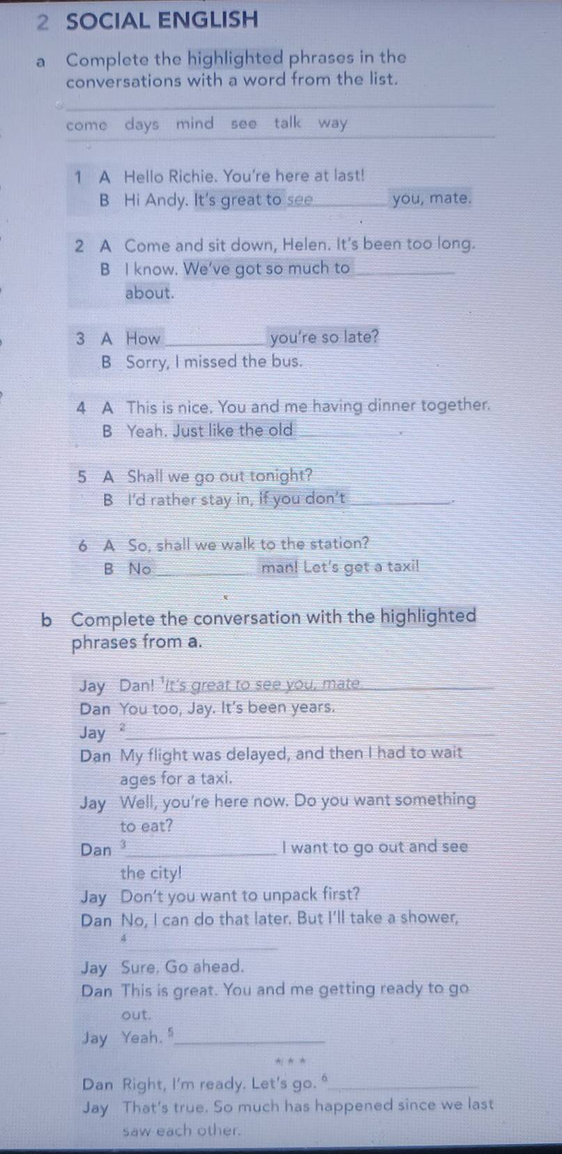 SOCIAL ENGLISH 
a Complete the highlighted phrases in the 
conversations with a word from the list. 
_ 
come days mind see talk way 
1 A Hello Richie. You're here at last! 
B Hi Andy. It's great to see _you, mate. 
2 A Come and sit down, Helen. It's been too long. 
B I know. We've got so much to_ 
about. 
3 A How _you're so late? 
B Sorry, I missed the bus. 
4 A This is nice. You and me having dinner together. 
B Yeah. Just like the old_ 
5 A Shall we go out tonight? 
B I'd rather stay in, if you don’t_ 
6 A So, shall we walk to the station? 
B No _man! Let's get a taxi! 
b Complete the conversation with the highlighted 
phrases from a. 
Jay Dan! 'It's great to see you, mate._ 
Dan You too, Jay. It's been years. 
Jay²_ 
Dan My flight was delayed, and then I had to wait 
ages for a taxi. 
Jay Well, you're here now. Do you want something 
to eat? 
Dan 3_ I want to go out and see 
the city! 
Jay Don't you want to unpack first? 
Dan No, I can do that later. But I'll take a shower, 
_ 
A 
Jay Sure, Go ahead. 
Dan This is great. You and me getting ready to go 
out. 
Jay Yeah. "_ 
Dan Right, I'm ready. Let's go. "_ 
Jay That's true. So much has happened since we last 
saw each other.