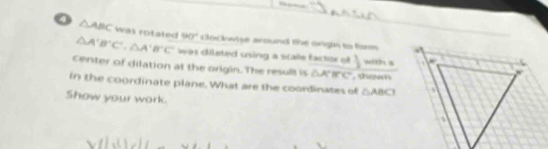 0 △ ABC was rotated 90° clockwpe around the orighs to fo
△ A'B'C',△ A'B'C' was dilated uning a scale factae of j pakt3s N
center of dilation at the origin. The resull is △ A'B'C' Peper
in the coordinate plane. What are the coordinates of △ ABC
Show your work.
