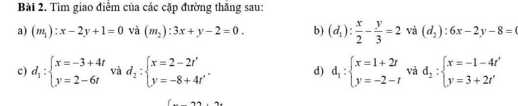 Tìm giao điểm của các cặp đường thắng sau: 
a) (m_1):x-2y+1=0 và (m_2):3x+y-2=0. b) (d_1): x/2 - y/3 =2 và (d_2):6x-2y-8=
c) d_1:beginarrayl x=-3+4t y=2-6tendarray. và d_2:beginarrayl x=2-2t' y=-8+4t'endarray.. d_1:beginarrayl x=1+2t y=-2-tendarray. và d_2:beginarrayl x=-1-4t' y=3+2t'endarray.
d)