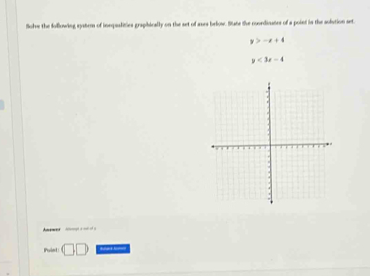 Solve the following system of inequalities graphically on the set of axes below. State the coordinates of a point in the solution set.
y>-x+4
y<3x-4</tex> 
Aawwer Achmrph a oot of s 
Point: □ □ Bulara Aldory