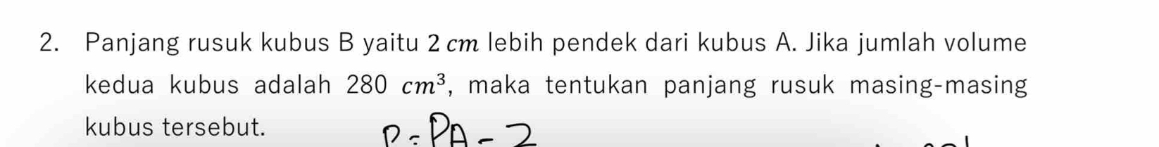 Panjang rusuk kubus B yaitu 2 cm lebih pendek dari kubus A. Jika jumlah volume 
kedua kubus adalah 280cm^3 , maka tentukan panjang rusuk masing-masing 
kubus tersebut.