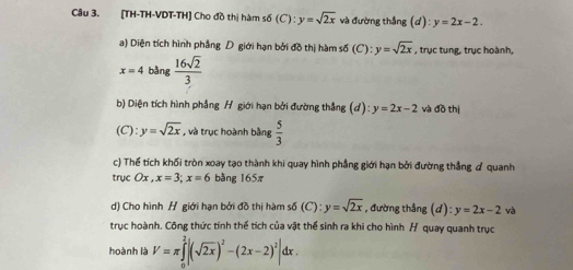 [TH-TH-VDT-TH] Cho đồ thị hàm số (C) : y=sqrt(2x) và đường thắng (d) l:y=2x-2. 
a) Diện tích hình phẳng D giới hạn bởi đồ thị hàm số (C):y=sqrt(2x) , trục tung, trục hoành,
x=4 bàng  16sqrt(2)/3 
b) Diện tích hình phẳng H giới hạn bởi đường thắng (d): y=2x-2 và đồ thị 
(C): y=sqrt(2x) , và trục hoành bằng  5/3 
c) Thế tích khối tròn xoay tạo thành khi quay hình phẳng giới hạn bởi đường thẳng quanh 
trục Ox, x=3; x=6 bằng 165π
d) Cho hình H giới hạn bởi đồ thị hàm s(C):y=sqrt(2x) , đường thắng (d):y=2x-2 và 
trục hoành. Công thức tính thể tích của vật thể sinh ra khi cho hình H quay quanh trục 
hoành là V=π ∈tlimits _0^(2|(sqrt(2x))^2)-(2x-2)^2|dx.