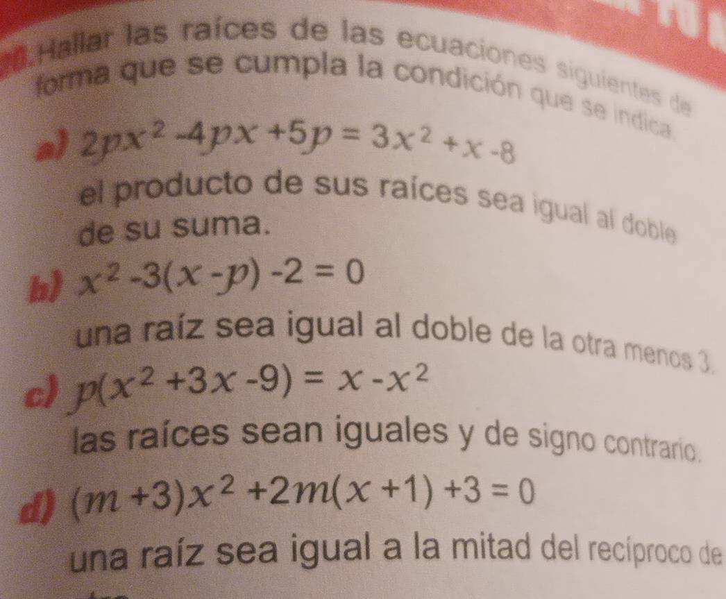 Hallar las raíces de las ecuaciones siguientes de 
forma que se cumpla la condición que se indica 
a) 2px^2-4px+5p=3x^2+x-8
el producto de sus raíces sea igual al doble 
de su suma. 
b) x^2-3(x-p)-2=0
una raíz sea igual al doble de la otra menos 3, 
c) p(x^2+3x-9)=x-x^2
las raíces sean iguales y de signo contrario. 
d) (m+3)x^2+2m(x+1)+3=0
una raíz sea igual a la mitad del recíproco de