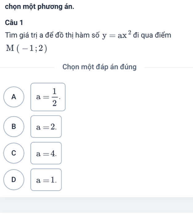 chọn một phương án.
Câu 1
Tìm giá trị a để đồ thị hàm số y=ax^2 đi qua điểm
M(-1;2)
Chọn một đáp án đúng
A a= 1/2 .
B a=2.
C a=4.
D a=1.