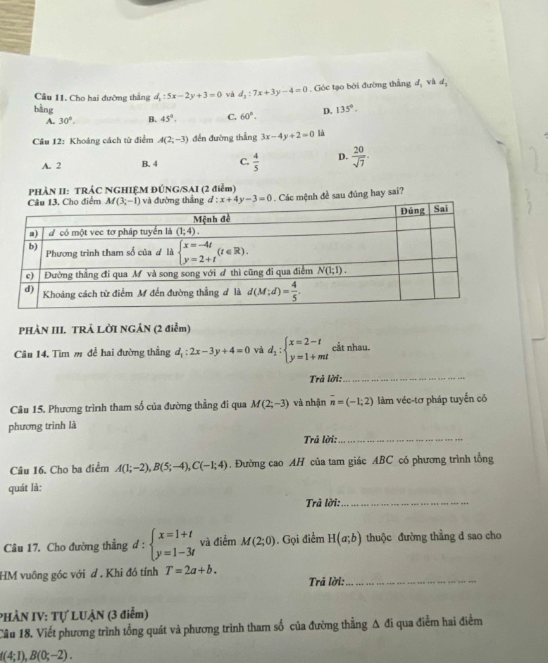 Cầu 11. Cho hai đường thẳng d_1:5x-2y+3=0 và d_2:7x+3y-4=0. Góc tạo bởi đường thẳng dị và dị
bàng D. 135°.
A. 30°. B. 45°. C. 60°.
Câu 12: Khoảng cách từ điểm A(2;-3) đến đường thẳng 3x-4y+2=0 là
A. 2 B. 4 C.  4/5 
D.  20/sqrt(7) .
PHÀN II: TRÁC NGHIỆM ĐÚNG/SAI (2 điểm)
điểm và đường thẳng d:x+4y-3=0. Các mệnh đề sau đúng hay sai?
PHÀN III. TRẢ LỜI NGẢN (2 điễm)
Câu 14. Tìm m đề hai đường thẳng d : 2x-3y+4=0 và d_2:beginarrayl x=2-t y=1+mtendarray. cắt nhau.
Trả lời:_
Câu 15. Phương trình tham số của đường thẳng đi qua M(2;-3) và nhận overline n=(-1;2) làm véc-tơ pháp tuyển có
phương trình là
Trả lời:_
Câu 16. Cho ba điểm A(1;-2),B(5;-4),C(-1;4). Đường cao AH của tam giác ABC có phương trình tổng
quát là:
Trả lời:_
Câu 17. Cho đường thẳng d : beginarrayl x=1+t y=1-3tendarray. và điểm M(2;0). Gọi điểm H(a;b) thuộc đường thằng d sao cho
HM vuông góc với d . Khi đó tính T=2a+b.
Trả lời:_
PHÀN IV: Tự LUẠN (3 điểm)
Câu 18. Viết phương trình tổng quát và phương trình tham số của đường thẳng Δ đi qua điểm hai điểm
f(4;1),B(0;-2).