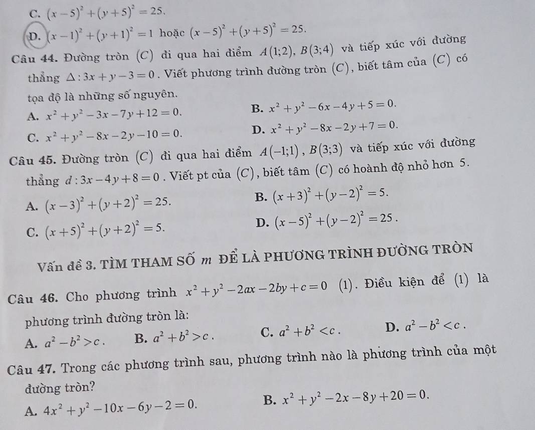 C. (x-5)^2+(y+5)^2=25.
D. (x-1)^2+(y+1)^2=1 hoặc (x-5)^2+(y+5)^2=25.
Câu 44. Đường tròn (C) đi qua hai điểm A(1;2),B(3;4) và tiếp xúc với đường
thẳng △ :3x+y-3=0. Viết phương trình đường tròn (C), biết tâm của (C) có
tọa độ là những số nguyên.
A. x^2+y^2-3x-7y+12=0.
B. x^2+y^2-6x-4y+5=0.
C. x^2+y^2-8x-2y-10=0.
D. x^2+y^2-8x-2y+7=0.
Câu 45. Đường tròn (C) đi qua hai điểm A(-1;1),B(3;3) và tiếp xúc với đường
thẳng d:3x-4y+8=0. Viết pt của (C), biết tâm (C) có hoành độ nhỏ hơn 5.
A. (x-3)^2+(y+2)^2=25.
B. (x+3)^2+(y-2)^2=5.
C. (x+5)^2+(y+2)^2=5.
D. (x-5)^2+(y-2)^2=25.
Vấn đề 3. TÌM THAM SỐ m để LÀ PHƯƠNG TRÌNH ĐƯỜNG TRÒN
Câu 46. Cho phương trình x^2+y^2-2ax-2by+c=0 (1). Điều kiện để (1) là
phương trình đường tròn là:
A. a^2-b^2>c. B. a^2+b^2>c. C. a^2+b^2 D. a^2-b^2
Câu 47. Trong các phương trình sau, phương trình nào là phương trình của một
đường tròn?
A. 4x^2+y^2-10x-6y-2=0.
B. x^2+y^2-2x-8y+20=0.