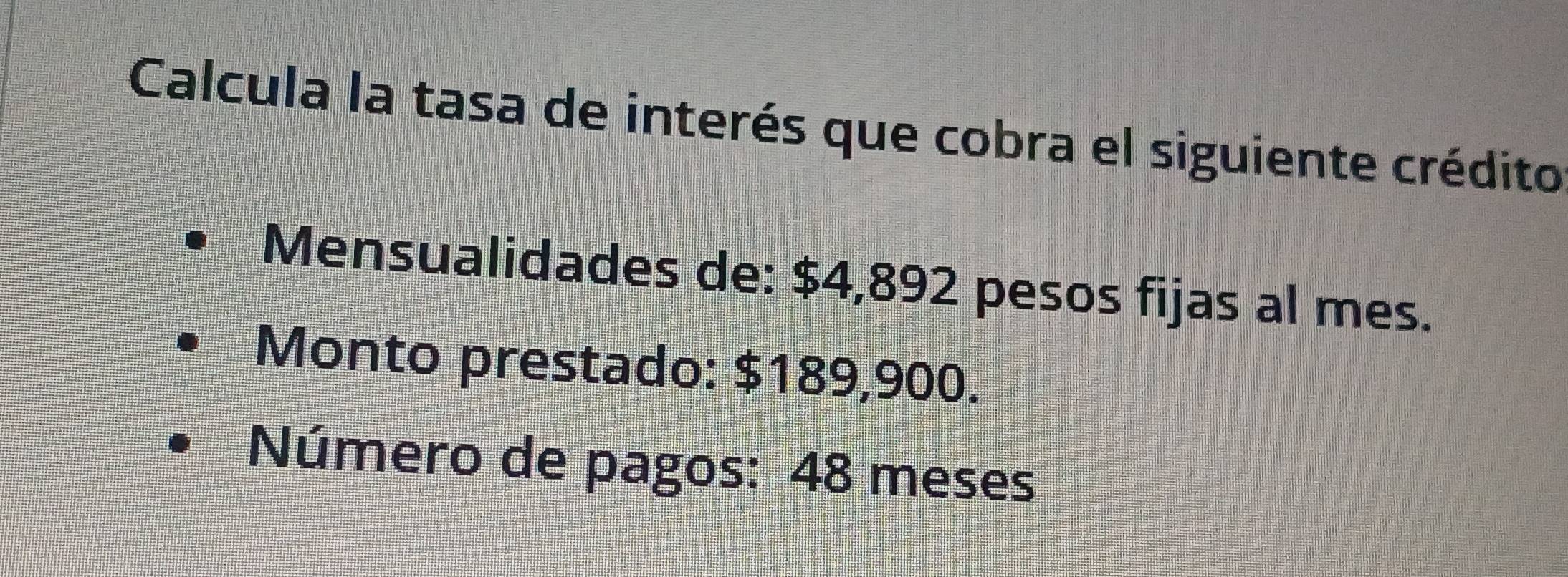 Calcula la tasa de interés que cobra el siguiente crédito 
Mensualidades de: $4,892 pesos fijas al mes. 
Monto prestado: $189,900. 
Número de pagos: 48 meses