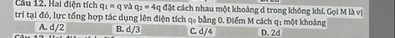 Cầu 12. Hai điện tích q_1=q và q_2=4q đặt cách nhau một khoảng d trong không khí. Gọi M là vị
trí tại đó, lực tổng hợp tác dụng lên điện tích q₀ bằng 0. Điểm M cách q_1 một khoảng
A. d/2 B. d/3 C. d/4 D. 2d