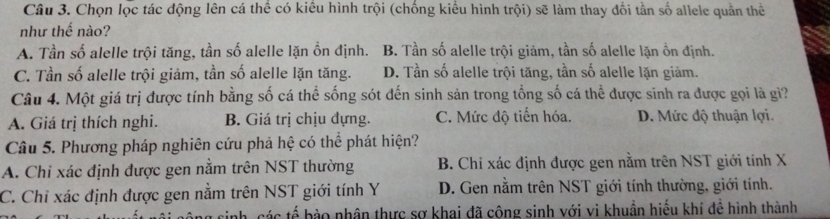 Chọn lọc tác động lên cá thể có kiểu hình trội (chống kiểu hình trội) sẽ làm thay đổi tần số allele quần thể
như thế nào?
A. Tần số alelle trội tăng, tần số alelle lặn ổn định. B. Tần số alelle trội giảm, tần số alelle lặn ồn định.
C. Tần số alelle trội giảm, tần số alelle lặn tăng. D. Tần số alelle trội tăng, tần số alelle lặn giảm.
Câu 4. Một giá trị được tính bằng số cá thể sống sót đến sinh sản trong tổng số cá thể được sinh ra được gọi là gi?
A. Giá trị thích nghi. B. Giá trị chịu đựng. C. Mức độ tiến hóa. D. Mức độ thuận lợi.
Câu 5. Phương pháp nghiên cứu phả hệ có thể phát hiện?
A. Chỉ xác định được gen nằm trên NST thường B. Chỉ xác định được gen nằm trên NST giới tính X
C. Chỉ xác định được gen nằm trên NST giới tính Y D. Gen nằm trên NST giới tính thường, giới tính.
ác tế b ào nhân thực sợ khai đã công sinh với vi khuẩn hiếu khí đề hình thành