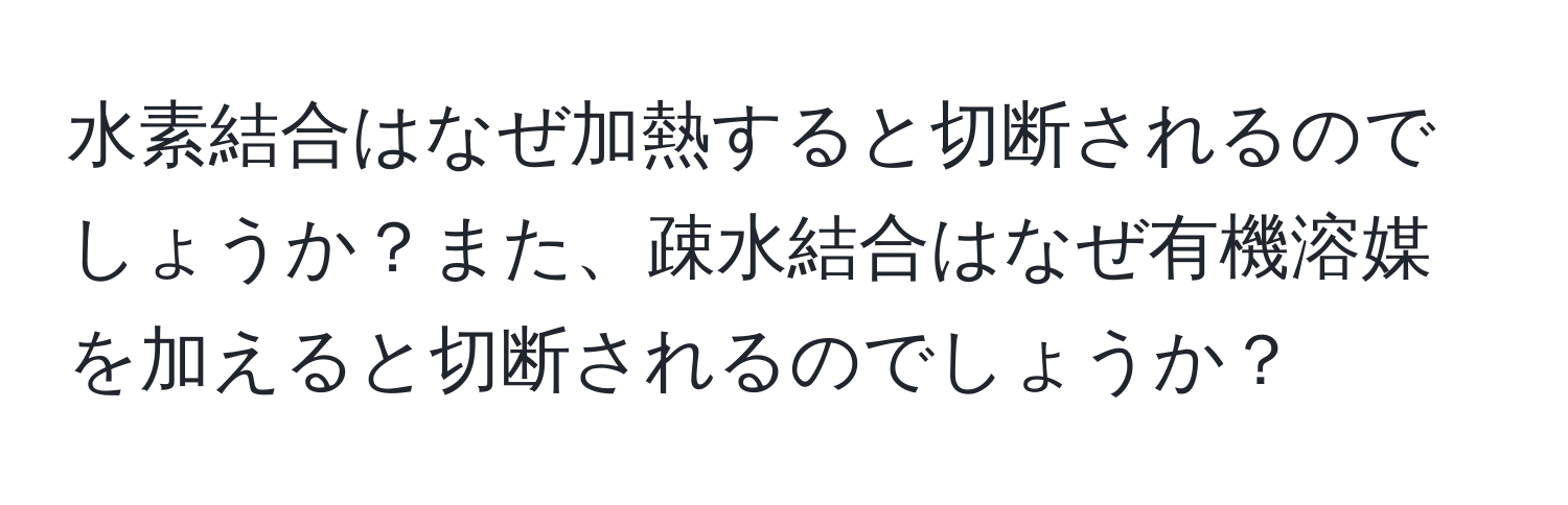 水素結合はなぜ加熱すると切断されるのでしょうか？また、疎水結合はなぜ有機溶媒を加えると切断されるのでしょうか？