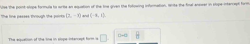 Use the point-slope formula to write an equation of the line given the following information. Write the final answer in slope-intercept form 
The line passes through the points (2,-3) and (-8,1). 
The equation of the line in slope-intercept form is □ . □ =□  □ /□  