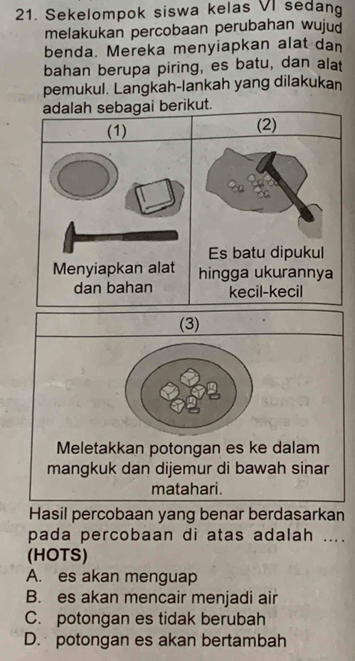 Sekelompok siswa kelas VI sedang
melakukan percobaan perubahan wujud
benda. Mereka menyiapkan alat dan
bahan berupa piring, es batu, dan alat
pemukul. Langkah-lankah yang dilakukan
adalah sebagai berikut.
(1) (2)
Es batu dipukul
Menyiapkan alat hingga ukurannya
dan bahan kecil-kecil
(3)
Meletakkan potongan es ke dalam
mangkuk dan dijemur di bawah sinar
matahari.
Hasil percobaan yang benar berdasarkan
pada percobaan di atas adalah ....
(HOTS)
A. es akan menguap
B. es akan mencair menjadi air
C. potongan es tidak berubah
D. potongan es akan bertambah