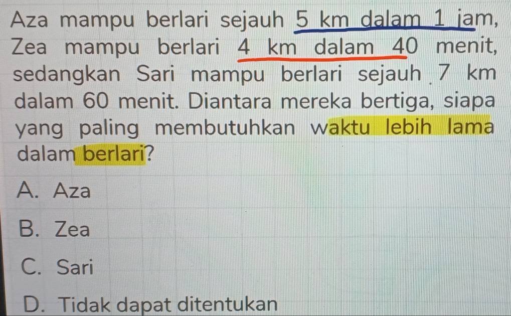 Aza mampu berlari sejauh 5 km dalam 1 jam,
Zea mampu berlari 4 km dalam 40 menit,
sedangkan Sari mampu berlari sejauh 7 km
dalam 60 menit. Diantara mereka bertiga, siapa
yang paling membutuhkan waktu lebih lama
dalam berlari?
A. Aza
B. Zea
C. Sari
D. Tidak dapat ditentukan