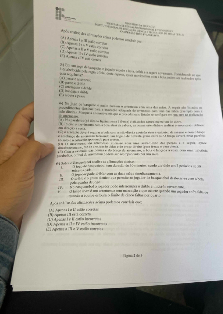 MINISTeROO dA EDUCAÇão
SECRETABIA DE EDUCACÃO PROFISANAL E TIV NOLONS A
instituto federal de educação ciência e telnolduia de minas de ra d
Campus são João evanges ista
Após análise das afirmações acima podemos concluir que
(A) Apenas I e III estão corretas
(B) Apenas I e a V estão corretas
(C) Apenas a II e V estão corretas
(D) Apenas II e IV estão corretas
(E) Apenas a IV está correta
3-) Em um jogo de basquete, o jogador recebe a bola, dribla e a segura novamente. Considerando ao que
é estabelecido pela regra oficial deste esporte, quais movimentos com a bola podem ser realizados após
essa sequência?
(A) passe e arremesso
(B) passe e drible
(C) arremesso e drible
(D) bandeja e drible
(E) rebote e passe
4-) No jogo de basquete é muito comum o arremesso com uma das mãos. A seguir são listados os
procedimentos técnicos para a execução adequada do arremesso com uma das mãos (exemplo com a
mão direita). Marque a alternativa em que o procedimento listado se configura em um erro na realização
do arremesso
(A) Pês paralelos (pé direito ligeiramente à frente) e afastados naturalmente um do outro.
(B) Iniciar o movimento com a bola atrás da cabeça, as pernas estendidas e realizar o arremesso retilíneo
em direção a cesta.
(C) o atacante deverá segurar a bola com a mão direita apoiada atrás e embaixo da mesma e com o braço
e antebraço de arremesso formando um ângulo de noventa graus entre si. O braço deverá estar paralelo
ao solo e o cotovelo apontando para a cesta.
(D) O movimento do arremesso inicia-se com uma semi-flexão das pernas e a seguir, quase
simultaneamente, faz-se a extensão delas e do braço direito (para frente e para cima).
(E) Com a extensão das pernas e do braço de arremesso, a bola é lançada à cesta com uma trajetória
parabólica, o final do arremesso poderá ser acompanhado por um salto.
5-) Sobre o Basquetebol analise as afirmações abaixo:
I. O jogo de basquetebol tem duração de 60 minutos, sendo dividido em 2 períodos de 30
minutos cada
II. O jogador pode driblar com as duas mãos simultaneamente.
III. O drible é o gesto técnico que permite ao jogador de basquetebol deslocar-se com a bola
pela quadra de jogo.
IV. No basquetebol o jogador pode interromper o drible e iniciá-lo novamente.
V O lance livre é um arremesso sem marcação e que ocorre quando um jogador sofre falta ou
quando a equipe estoura o limite de cinco faltas por quarto.
Após análise das afirmações acima podemos concluir que:
(A) Apenas I e II estão corretas
(B) Apenas III está correta
(C) Apenas I e II estão incorretas
(D) Apenas a II e IV estão incorretas
(E) Apenas a III e V estão corretas
Página 2 de 5