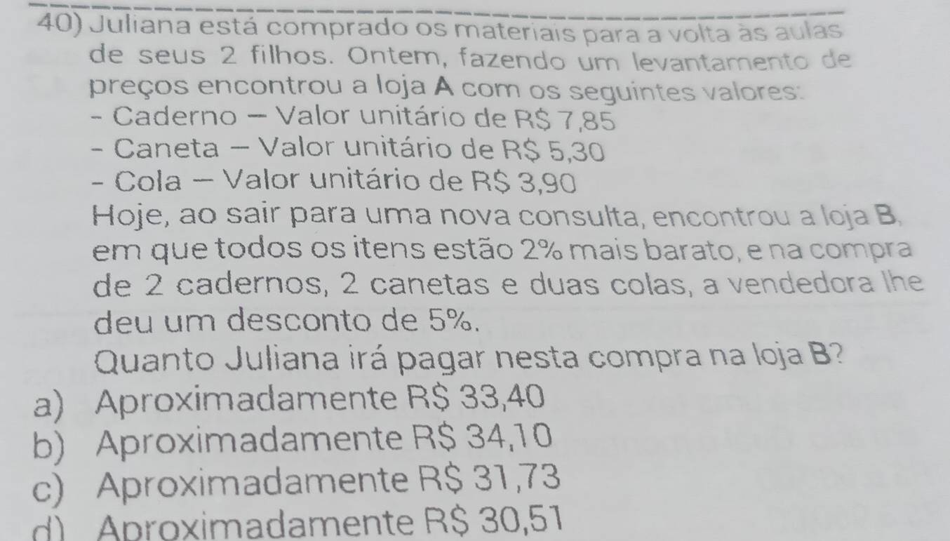 Juliana está comprado os materiais para a volta às aulas
de seus 2 filhos. Ontem, fazendo um levantamento de
preços encontrou a Ioja A com os seguintes valores:
- Caderno - Valor unitário de R$ 7,85
- Caneta - Valor unitário de R$ 5,30
- Cola - Valor unitário de R$ 3,90
Hoje, ao sair para uma nova consulta, encontrou a loja B
em que todos os itens estão 2% mais barato, e na compra
de 2 cadernos, 2 canetas e duas colas, a vendedora lhe
deu um desconto de 5%.
Quanto Juliana irá pagar nesta compra na loja B?
a) Aproximadamente R$ 33,40
b) Aproximadamente R$ 34,10
c) Aproximadamente R$ 31,73
d) Aproximadamente R$ 30,51