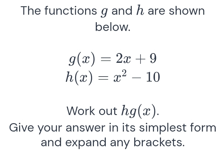 The functions g and h are shown 
below.
g(x)=2x+9
h(x)=x^2-10
Work out hg(x). 
Give your answer in its simplest form 
and expand any brackets.