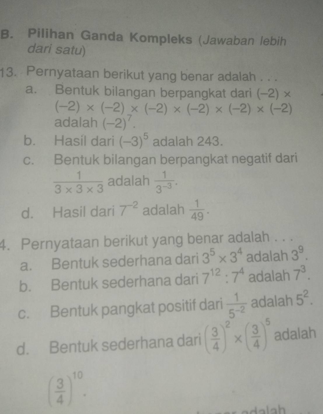 Pilihan Ganda Kompleks (Jawaban lebih
dari satu)
13. Pernyataan berikut yang benar adalah . ..
a. Bentuk bilangan berpangkat dari (-2)*
(-2)* (-2)* (-2)* (-2)* (-2)* (-2)
adalah (-2)^7.
b. Hasil dari (-3)^5 adalah 243.
c. Bentuk bilangan berpangkat negatif dari
 1/3* 3* 3  adalah  1/3^(-3) .
d. Hasil dari 7^(-2) adalah  1/49 . 
4. Pernyataan berikut yang benar adalah . . .
a. Bentuk sederhana dari 3^5* 3^4 adalah 3^9.
b. Bentuk sederhana dari 7^(12):7^4 adalah 7^3.
c. Bentuk pangkat positif dari  1/5^(-2)  adalah 5^2.
d. Bentuk sederhana dari ( 3/4 )^2* ( 3/4 )^5 adalah
( 3/4 )^10.