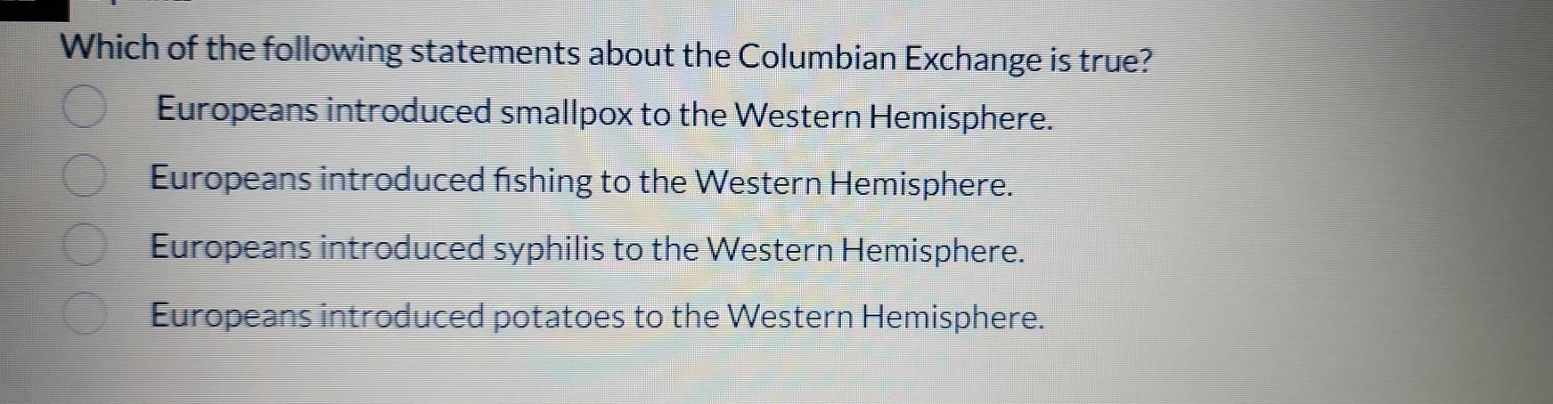 Which of the following statements about the Columbian Exchange is true?
Europeans introduced smallpox to the Western Hemisphere.
Europeans introduced fishing to the Western Hemisphere.
Europeans introduced syphilis to the Western Hemisphere.
Europeans introduced potatoes to the Western Hemisphere.