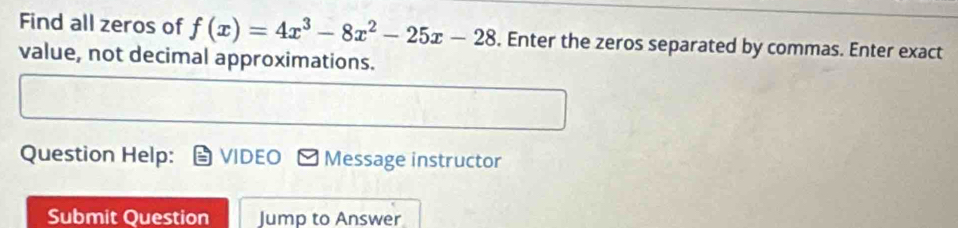 Find all zeros of f(x)=4x^3-8x^2-25x-28. Enter the zeros separated by commas. Enter exact 
value, not decimal approximations. 
Question Help: VIDEO Message instructor 
Submit Question Jump to Answer