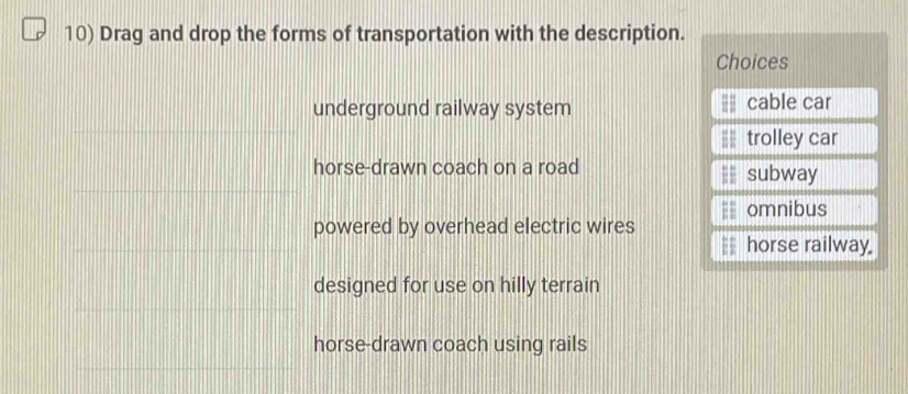 Drag and drop the forms of transportation with the description.
Choices
underground railway system cable car
trolley car
horse-drawn coach on a road subway
omnibus
powered by overhead electric wires
= horse railway.
designed for use on hilly terrain
horse-drawn coach using rails